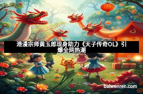 港漫宗师黄玉郎现身助力《天子传奇OL》引爆全网热潮